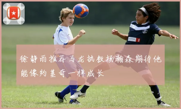 徐静雨推荐马龙执教杨瀚森期待他能像约基奇一样成长